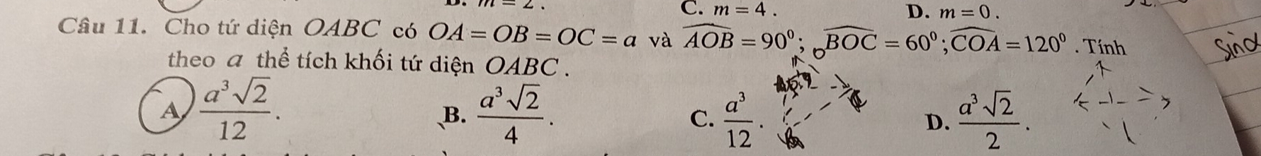 C. m=4. D. m=0. 
Câu 11. Cho tứ diện OABC có OA=OB=OC=a và widehat AOB=90°; widehat BOC=60°; widehat COA=120°. Tính
theo a thể tích khối tứ diện OA BC.
A  a^3sqrt(2)/12 .
B.  a^3sqrt(2)/4 .  a^3/12 . D.  a^3sqrt(2)/2 . 
C.