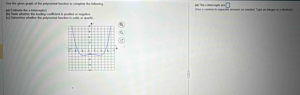 Use the given graph of the polynomial function to complete the following. (a) The x-intercepts are □
(a) Estimate the x-intercept(s) (Use a comma to separate answers as needed. Type an integer or a decimal 
(b) State whether the leading coefficient is positive or negative. 
(c) Determine whether the polynomial function is cubic or quartic.