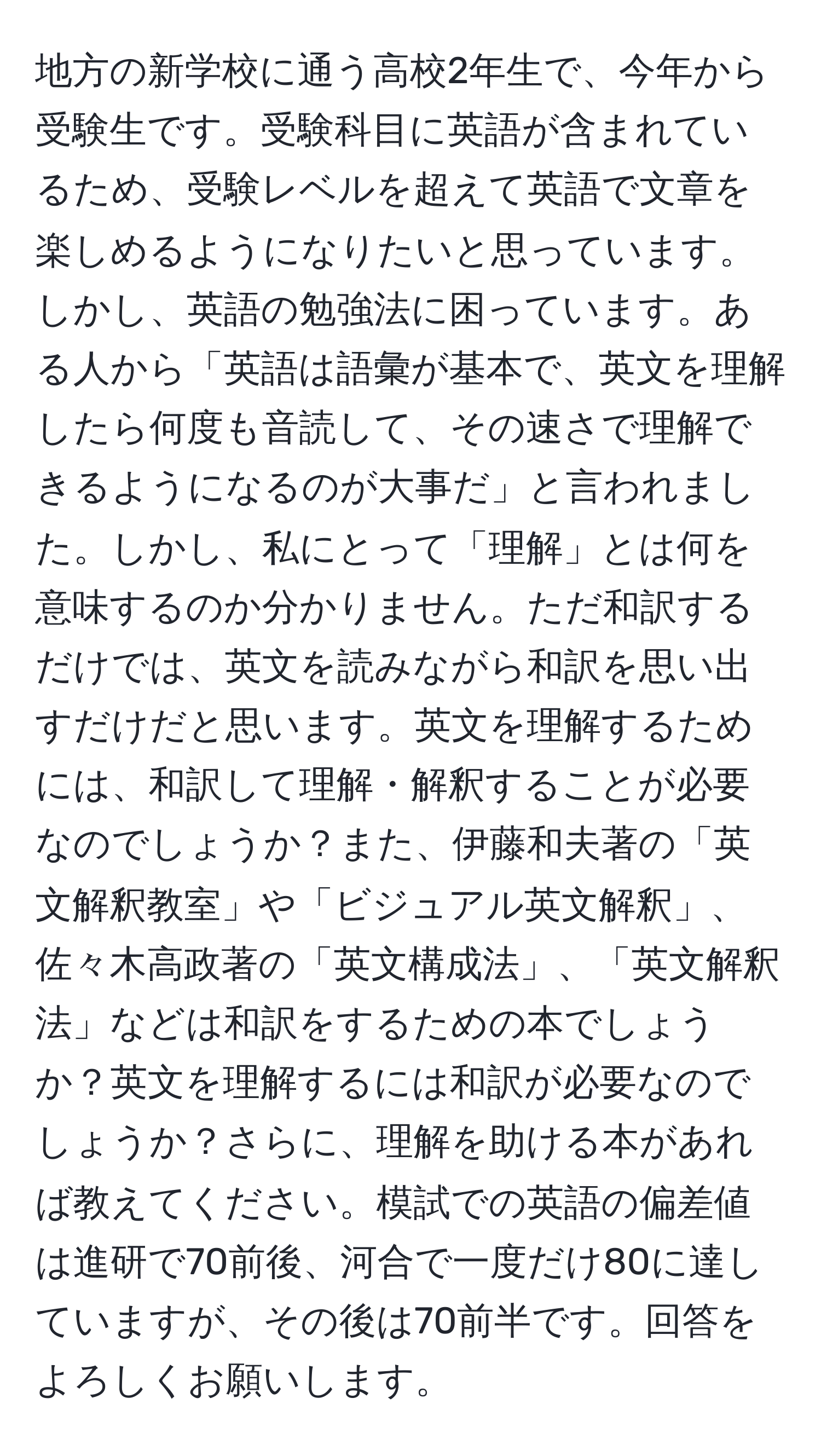 地方の新学校に通う高校2年生で、今年から受験生です。受験科目に英語が含まれているため、受験レベルを超えて英語で文章を楽しめるようになりたいと思っています。しかし、英語の勉強法に困っています。ある人から「英語は語彙が基本で、英文を理解したら何度も音読して、その速さで理解できるようになるのが大事だ」と言われました。しかし、私にとって「理解」とは何を意味するのか分かりません。ただ和訳するだけでは、英文を読みながら和訳を思い出すだけだと思います。英文を理解するためには、和訳して理解・解釈することが必要なのでしょうか？また、伊藤和夫著の「英文解釈教室」や「ビジュアル英文解釈」、佐々木高政著の「英文構成法」、「英文解釈法」などは和訳をするための本でしょうか？英文を理解するには和訳が必要なのでしょうか？さらに、理解を助ける本があれば教えてください。模試での英語の偏差値は進研で70前後、河合で一度だけ80に達していますが、その後は70前半です。回答をよろしくお願いします。