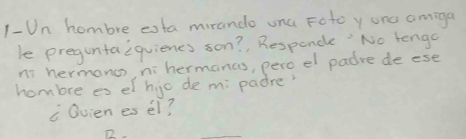 1-Un hombre esta mirando una Foto y onc amiga 
le preguntaiquienes son?, Responcle :No tengo 
ni hermanos, nihermanas, pero el padre de ese 
hombre es el hjo de m; padre? 
c Ovien es el? 
_