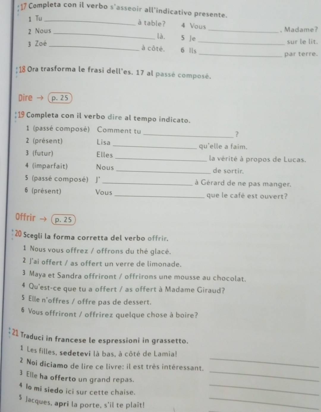 Completa con il verbo s'asseoir all’indicativo presente. 
1 Tu_ 
à table? 4 Vous 
_, Madame? 
2 Nous _là. 5 Je 
_ 
3 Zoé _sur le lit. 
à côté. 6 Ils 
_par terre. 
: 18 Ora trasforma le frasi dell'es. 17 al passé composé. 
Dire →( p. 25
19 Completa con il verbo dire al tempo indicato. 
1 (passé composé) Comment tu 
_? 
2 (présent) Lisa 
_qu'elle a faim. 
3 (futur) Elles 
_la vérité à propos de Lucas. 
4 (imparfait) Nous _de sortir. 
5 (passé composé) J' _à Gérard de ne pas manger. 
6 (présent) Vous _que le café est ouvert? 
Offrir p. 25
20 Scegli la forma corretta del verbo offrir. 
1 Nous vous offrez / offrons du thé glacé. 
2 J'ai offert / as offert un verre de limonade. 
3 Maya et Sandra offriront / offrirons une mousse au chocolat. 
4 Qu'est-ce que tu a offert / as offert à Madame Giraud? 
5 Elle n'offres / offre pas de dessert. 
6 Vous offriront / offrirez quelque chose à boire? 
21 Traduci in francese le espressioni in grassetto. 
1 Les filles, sedetevi là bas. à côté de Lamia! 
_ 
2 Noi diciamo de lire ce livre: il est très intéressant. 
_ 
3 Elle ha offerto un grand repas. 
4 lo mi siedo ici sur cette chaise._ 
5 Jacques, apri la porte, s'il te plaît!_