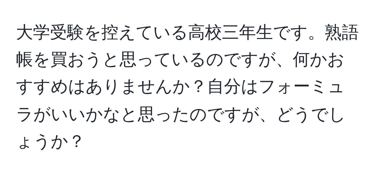 大学受験を控えている高校三年生です。熟語帳を買おうと思っているのですが、何かおすすめはありませんか？自分はフォーミュラがいいかなと思ったのですが、どうでしょうか？