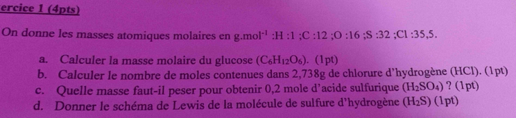 ercice 1 (4pts) 
On donne les masses atomiques molaires en g.mol^(-1):H:1; C:12; O:16; S:32; Cl:35,5. 
a. Calculer la masse molaire du glucose (C_6H_12O_6) 1pt) 
b. Calculer le nombre de moles contenues dans 2,738g de chlorure d’hydrogène (HCl). (1pt) 
c. Quelle masse faut-il peser pour obtenir 0,2 mole d' acide sulfurique (H_2SO_4) ? (1pt) 
d. Donner le schéma de Lewis de la molécule de sulfure d’hydrogène (H_2S)(1pt)