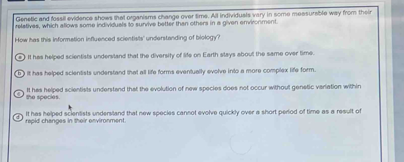 Genetic and fossil evidence shows that organisms change over time. All individuals vary in some measurable way from their
relatives, which allows some individuals to survive better than others in a given environment.
How has this information influenced scientists' understanding of biology?
a It has helped scientists understand that the diversity of life on Earth stays about the same over time.
b ) It has helped scientists understand that all life forms eventually evolve into a more complex life form.
^ It has helped scientists understand that the evolution of new species does not occur without genetic variation within
the species.
d It has helped scientists understand that new species cannot evolve quickly over a short period of time as a result of
rapid changes in their environment.