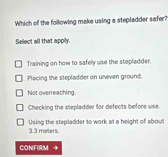 Which of the following make using a stepladder safer?
Select all that apply.
Training on how to safely use the stepladder.
Placing the stepladder on uneven ground.
Not overreaching.
Checking the stepladder for defects before use.
Using the stepladder to work at a height of about
3.3 meters.
CONFIRM