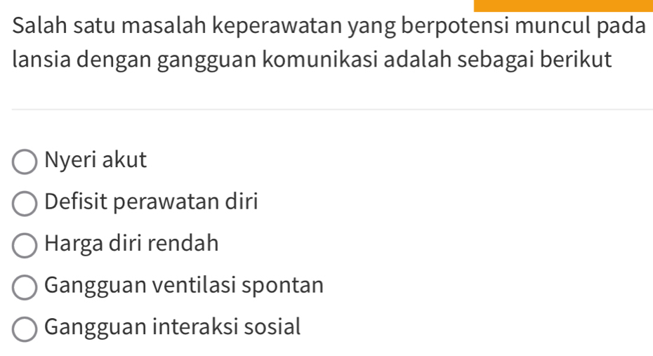 Salah satu masalah keperawatan yang berpotensi muncul pada
lansia dengan gangguan komunikasi adalah sebagai berikut
Nyeri akut
Defisit perawatan diri
Harga diri rendah
Gangguan ventilasi spontan
Gangguan interaksi sosial