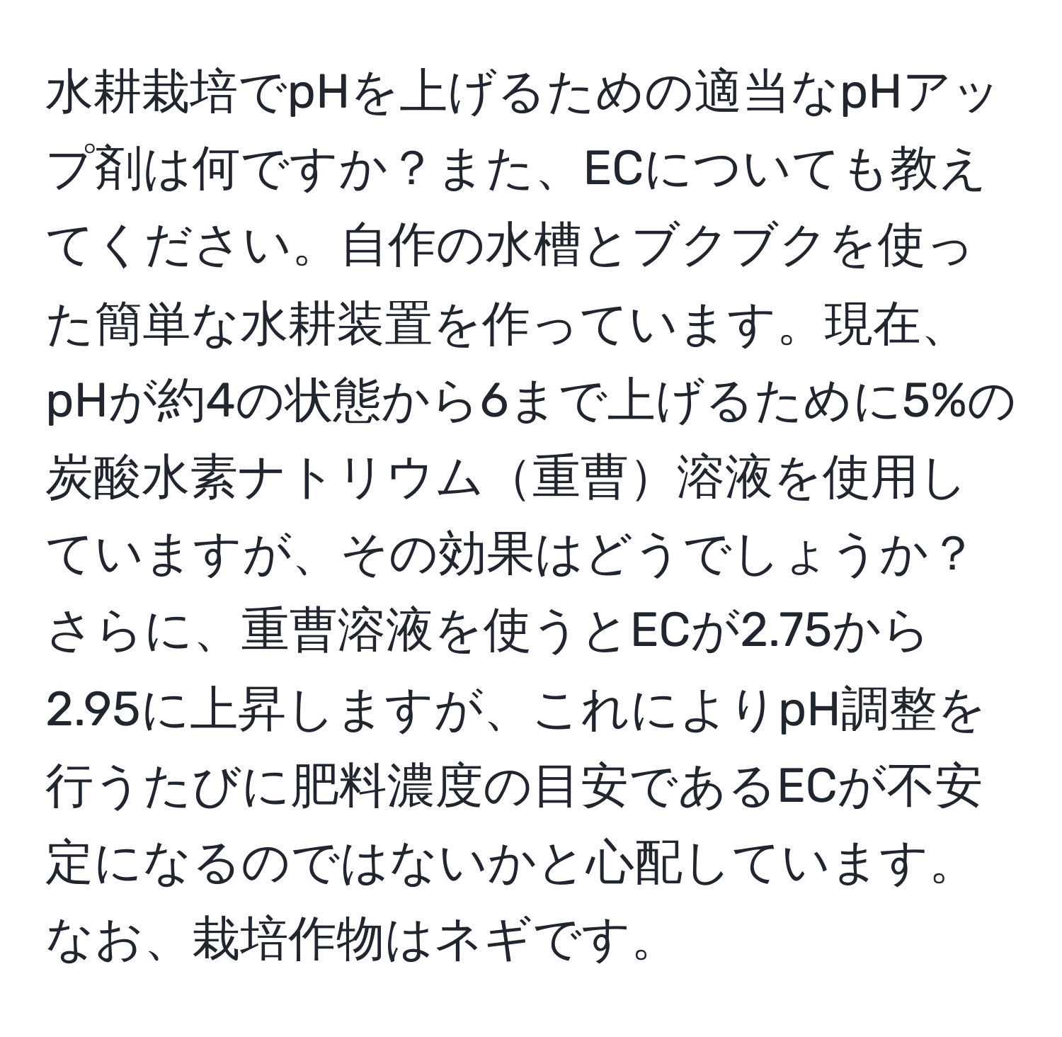 水耕栽培でpHを上げるための適当なpHアップ剤は何ですか？また、ECについても教えてください。自作の水槽とブクブクを使った簡単な水耕装置を作っています。現在、pHが約4の状態から6まで上げるために5%の炭酸水素ナトリウム重曹溶液を使用していますが、その効果はどうでしょうか？さらに、重曹溶液を使うとECが2.75から2.95に上昇しますが、これによりpH調整を行うたびに肥料濃度の目安であるECが不安定になるのではないかと心配しています。なお、栽培作物はネギです。