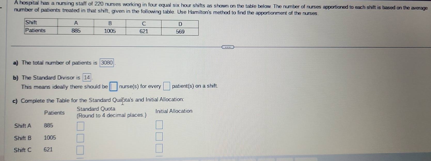 A hospital has a nursing staff of 220 nurses working in four equal six hour shifts as shown on the table below. The number of nurses apportioned to each shift is based on the average 
number of patients treated in that shift, given in the following table. Use Hamilton's method to find the apportionment of the nurses. 
a) The total number of patients is 3080
b) The Standard Divisor is 14
This means ideally there should be □ nurse(s) for every □ patient(s) on a shift. 
c) Complete the Table for the Standard Quata's and Initial Allocation: 
Standard Quota 
Initial Allocation 
Patients (Round to 4 decimal places.) 
Shift A 885 □

Shift B 1005 □ 
□ 
Shift C 621