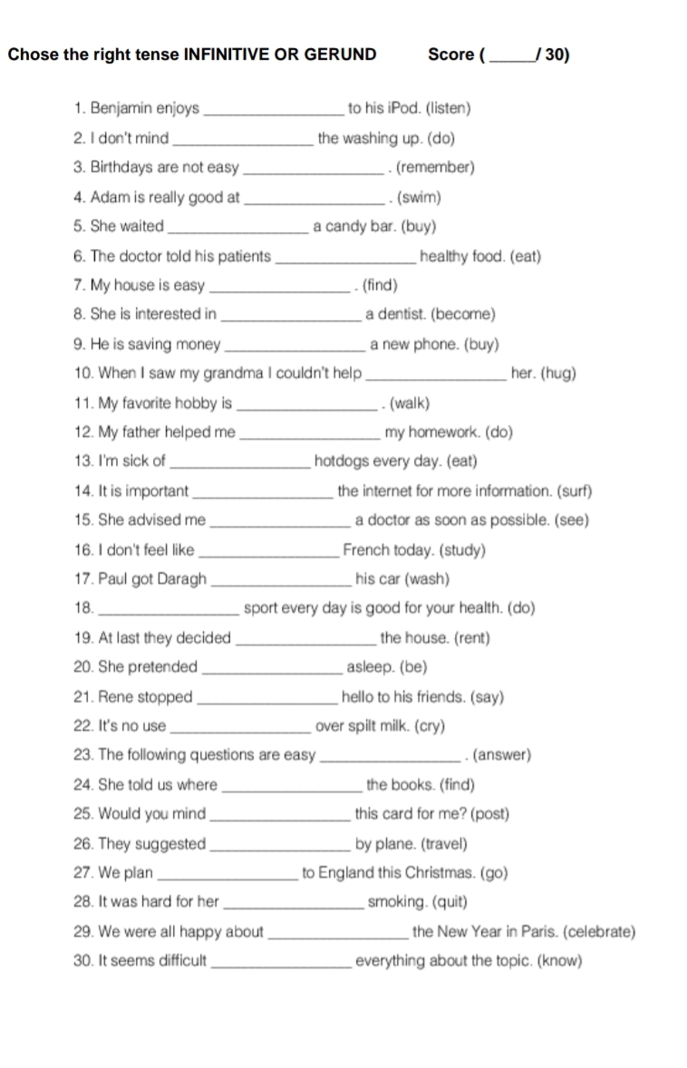 Chose the right tense INFINITIVE OR GERUND Score (_ / 30) 
1. Benjamin enjoys _to his iPod. (listen) 
2. I don't mind _the washing up. (do) 
3. Birthdays are not easy _. (remember) 
4. Adam is really good at _. (swim) 
5. She waited_ a candy bar. (buy) 
6. The doctor told his patients _healthy food. (eat) 
7. My house is easy _. (find) 
8. She is interested in _a dentist. (become) 
9. He is saving money _a new phone. (buy) 
10. When I saw my grandma I couldn't help _her. (hug) 
11. My favorite hobby is _. (walk) 
12. My father helped me _my homework. (do) 
13. I'm sick of _hotdogs every day. (eat) 
14. It is important _the internet for more information. (surf) 
15. She advised me _a doctor as soon as possible. (see) 
16. I don't feel like _French today. (study) 
17. Paul got Daragh _his car (wash) 
18. _sport every day is good for your health. (do) 
19. At last they decided _the house. (rent) 
20. She pretended _asleep. (be) 
21. Rene stopped _hello to his friends. (say) 
22. It's no use _over spilt milk. (cry) 
23. The following questions are easy _. (answer) 
24. She told us where _the books. (find) 
25. Would you mind _this card for me? (post) 
26. They suggested_ by plane. (travel) 
27. We plan _to England this Christmas. (go) 
28. It was hard for her _smoking. (quit) 
29. We were all happy about _the New Year in Paris. (celebrate) 
30. It seems difficult_ everything about the topic. (know)