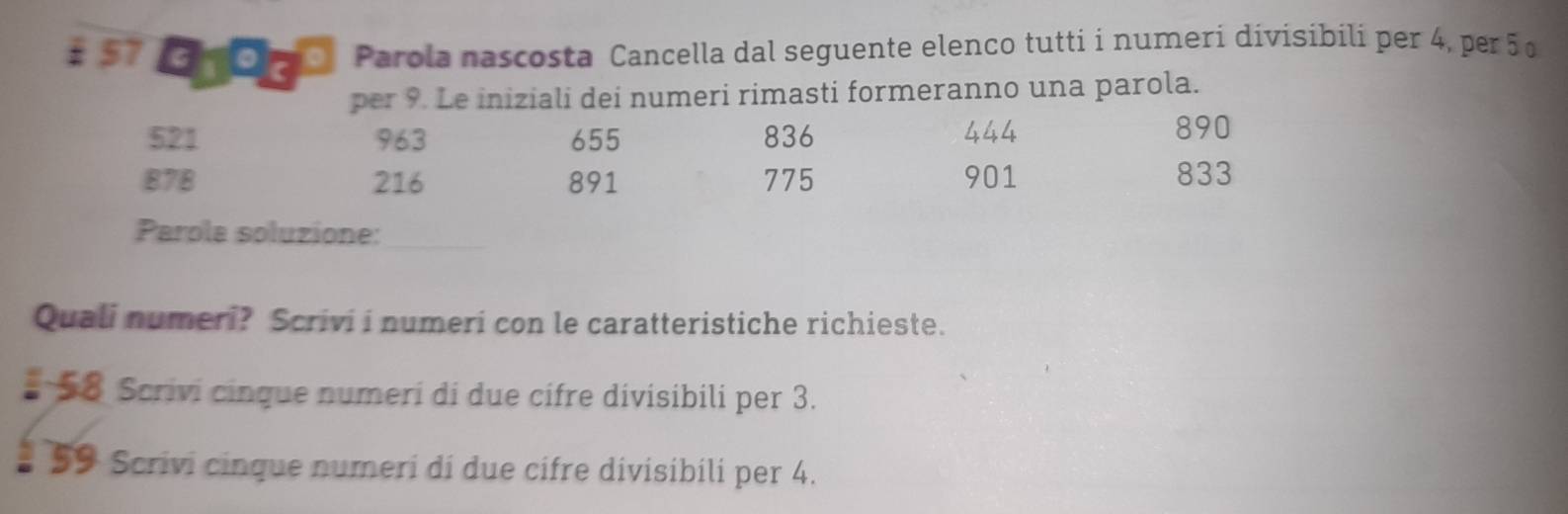 Eroce Parola nascosta Cancella dal seguente elenco tutti i numeri divisibili per 4, per 5 º 
per 9. Le iniziali dei numeri rimasti formeranno una parola.
521 963 655 836 444
890
878 216 891 775 901 833
Parola soluzione:_ 
Quali numeri? Scrivi i numeri con le caratteristiche richieste. 
# 58 Scrivi cinque numeri di due cifre divisibili per 3. 
* 59 Scrivi cinque numeri di due cifre divisibili per 4.