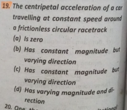 The centripetal acceleration of a car
travelling at constant speed around
a frictionless circular racetrack
(a) Is zero
(b) Has constant magnitude but
varying direction
(c) Has constant magnitude but
varying direction
(d) Has varying magnitude and di-
rection
20. One 
T