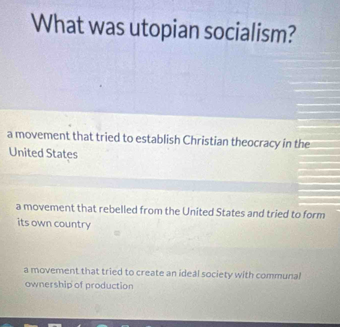 What was utopian socialism?
a movement that tried to establish Christian theocracy in the
United States
a movement that rebelled from the Uníted States and tried to form
its own country
a movement that tried to create an ideal society with communal
ownership of production