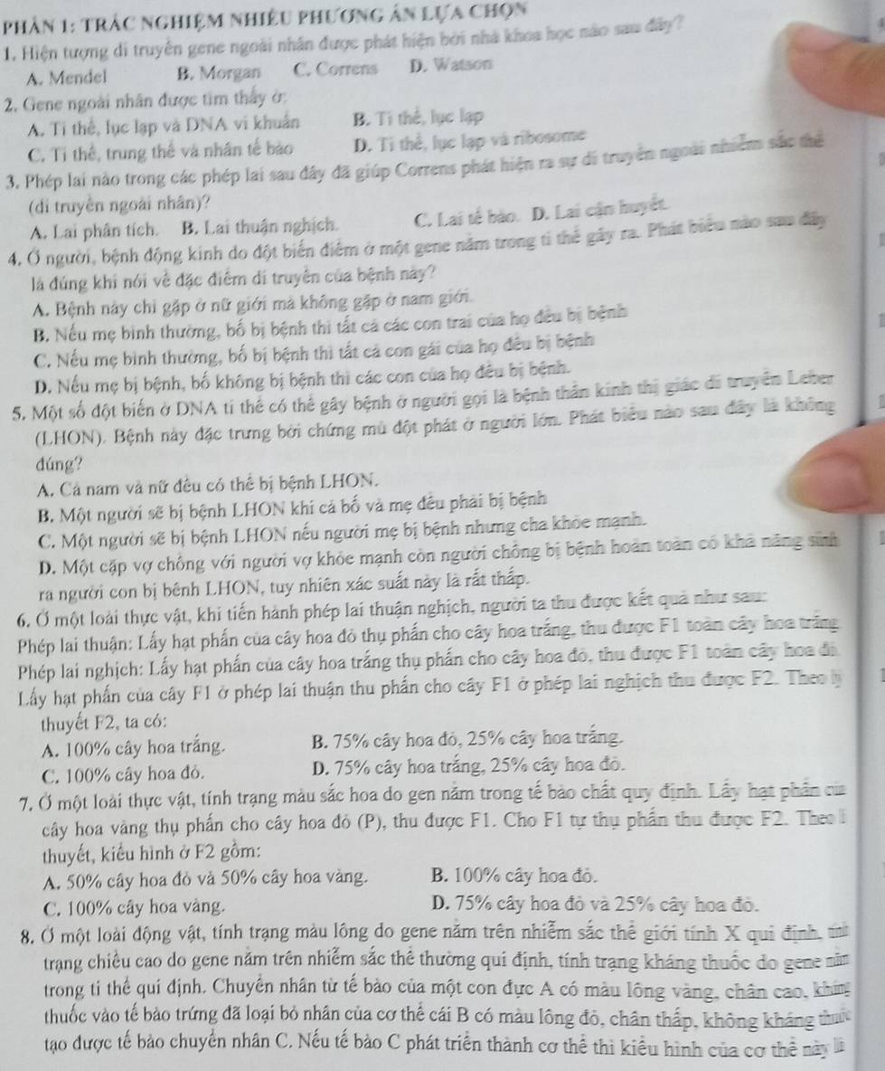 pPhân 1: trắc nghiệm nhiều phương ân lựa chọn
1. Hiện tượng di truyền gene ngoài nhân được phát hiện bởi nhà khoa học nào sau đây?
A. Mendel B. Morgan C. Correns D. Watson
2. Gene ngoài nhân được tim thấy ở:
A. Tỉ thể, lục lạp và DNA vi khuẩn B. Ti thể, lục lạp
C. Tỉ thể, trung thế và nhân tế bào D. Tỉ thể, lục lạp và ribosome
3. Phép lai nào trong các phép lai sau đây đã giúp Correns phát hiện ra sự di truyền ngoài nhiêm sắc thể
(di truyền ngoài nhân)?
A. Lai phân tích. B. Lai thuận nghịch. C. Lai tế bào. D. Lai cậm huyết.
 
4, Ở người, bệnh động kinh do đột biến điểm ở một gene năm trong ti thể gây ra. Phát biểu nào sau đây
là đúng khi nói về đặc điểm di truyền của bệnh này?
A. Bệnh này chỉ gặp ở nữ giới mà không gặp ở nam giới.
B. Nếu mẹ bình thường, bố bị bệnh thi tất cả các con trai của họ đều bị bệnh
1
C. Nếu mẹ bình thường, bố bị bệnh thì tất cả con gái của họ đều bị bệnh
D. Nếu mẹ bị bệnh, bố không bị bệnh thì các con của họ đều bị bệnh.
5. Một số đột biến ở DNA ti thế có thể gây bệnh ở người gọi là bệnh thần kinh thị giác đi truyền Leber
(LHON), Bệnh này đặc trưng bởi chứng mù đột phát ở người lớn. Phát biểu nào sau đây là không
dúng?
A. Cả nam và nữ đều có thể bị bệnh LHON.
B. Một người sẽ bị bệnh LHON khi cả bố và mẹ đều phải bị bệnh
C. Một người sẽ bị bệnh LHON nếu người mẹ bị bệnh nhưng cha khỏc mạnh.
D. Một cặp vợ chống với người vợ khỏe mạnh còn người chồng bị bệnh hoàn toàn có khả năng sinh ↑
ra người con bị bênh LHON, tuy nhiên xác suất này là rất thấp.
6, Ở một loài thực vật, khi tiến hành phép lai thuận nghịch, người ta thu được kết quả như sau:
Phép lai thuận: Lấy hạt phần của cây hoa đỏ thụ phần cho cây hoa trắng, thu được F1 toàn cây hoa trắng
Phép lai nghịch: Lấy hạt phần của cây hoa trắng thụ phần cho cây hoa đó, thu được F1 toàn cây hoa đã
Lấy hạt phần của cây F1 ở phép lai thuận thu phần cho cây F1 ở phép lai nghịch thu được F2. Theo l
thuyết F2, ta có:
A. 100% cây hoa trắng. B. 75% cây hoa đỏ, 25% cây hoa trắng.
C. 100% cây hoa đỏ. D. 75% cây hoa trắng, 25% cây hoa đỏ.
7, Ở một loài thực vật, tính trạng màu sắc hoa do gen năm trong tế bào chất quy định. Lấy hạt phần của
cây hoa vàng thụ phần cho cây hoa đỏ (P), thu được F1. Cho F1 tự thụ phần thu được F2. Theo l
thuyết, kiểu hình ở F2 gồm:
A. 50% cây hoa đỏ và 50% cây hoa vàng. B. 100% cây hoa đỏ.
C. 100% cây hoa vàng. D. 75% cây hoa đỏ và 25% cây hoa đỏ.
8. Ở một loài động vật, tính trạng màu lông do gene năm trên nhiễm sắc thể giới tính X qui định, t
trang chiều cao do gene năm trên nhiễm sắc thể thường qui định, tính trạng kháng thuốc do gene năm
trong ti thể quí định. Chuyển nhân từ tế bảo của một con đực A có màu lông vàng, chân cao, khim
thuốc vào tế bào trứng đã loại bỏ nhân của cơ thể cái B có màu lông đỏ, chân thấp, không kháng thuư
tạo được tế bảo chuyển nhân C. Nếu tế bảo C phát triển thành cơ thể thì kiểu hình của cơ thể này l