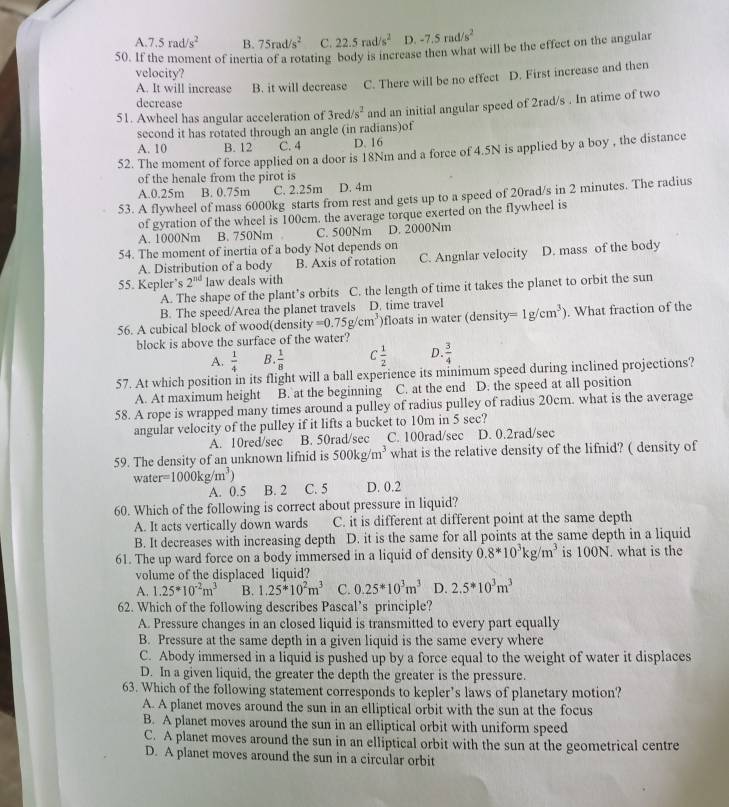 A. 7.5rad/s^2 B. 75rad/s^2 C. 22.5rad/s^2 D. -7.5rad/s^2
50. If the moment of inertia of a rotating body is increase then what will be the effect on the angular
velocity?
A. It will increase B. it will decrease C. There will be no effect D. First increase and then
decrease
51. Awheel has angular acceleration of 3red/s^2 and an initial angular speed of 2rad/s . In atime of two
second it has rotated through an angle (in radians)of
A. 10 B. 12 C. 4 D. 16
52. The moment of force applied on a door is 18Nm and a force of 4.5N is applied by a boy , the distance
of the henale from the pirot is
A.0.25m B. 0.75m C. 2.25m D. 4m
53. A flywheel of mass 6000kg starts from rest and gets up to a speed of 20rad/s in 2 minutes. The radius
of gyration of the wheel is 100cm. the average torque exerted on the flywheel is
A. 1000Nm B. 750Nm C. 500Nm D. 2000Nm
54. The moment of inertia of a body Not depends on
A. Distribution of a body B. Axis of rotation C. Angnlar velocity D. mass of the body
55. Kepler’s 2^(nd) law deals with
A. The shape of the plant’s orbits C. the length of time it takes the planet to orbit the sun
B. The speed/Area the planet travels D. time travel
56. A cubical block of wood(density =0.75g/cm^3 )floats in water (density =1g/cm^3). What fraction of the
block is above the surface of the water?
A.  1/4  B.  1/8  C 1/2  D.  3/4 
57. At which position in its flight will a ball experience its minimum speed during inclined projections?
A. At maximum height B. at the beginning C. at the end D. the speed at all position
58. A rope is wrapped many times around a pulley of radius pulley of radius 20cm. what is the average
angular velocity of the pulley if it lifts a bucket to 10m in 5 sec?
A. 10red/sec B. 50rad/sec C. 100rad/sec D. 0.2rad/sec
59. The density of an unknown lifnid is 500kg/m^3 what is the relative density of the lifnid? ( density of
water =1000kg/m^3) B. 2 C. 5 D. 0.2
A. 0.5
60. Which of the following is correct about pressure in liquid?
A. It acts vertically down wards C. it is different at different point at the same depth
B. It decreases with increasing depth D. it is the same for all points at the same depth in a liquid
61. The up ward force on a body immersed in a liquid of density 0.8*10^3kg/m^3 is 100N. what is the
volume of the displaced liquid?
A. 1.25^*10^(-2)m^3 B. 1.25^*10^2m^3 C. 0.25^*10^3m^3 D. 2.5^*10^3m^3
62. Which of the following describes Pascal’s principle?
A. Pressure changes in an closed liquid is transmitted to every part equally
B. Pressure at the same depth in a given liquid is the same every where
C. Abody immersed in a liquid is pushed up by a force equal to the weight of water it displaces
D. In a given liquid, the greater the depth the greater is the pressure.
63. Which of the following statement corresponds to kepler’s laws of planetary motion?
A. A planet moves around the sun in an elliptical orbit with the sun at the focus
B. A planet moves around the sun in an elliptical orbit with uniform speed
C. A planet moves around the sun in an elliptical orbit with the sun at the geometrical centre
D. A planet moves around the sun in a circular orbit