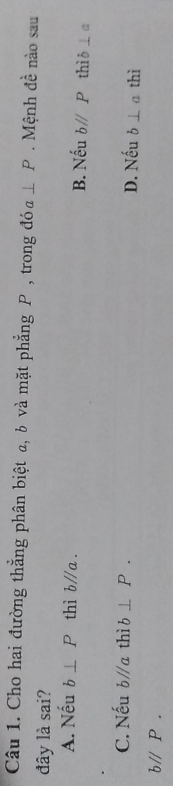 Cho hai đường thẳng phân biệt a, b và mặt phẳng P , trong đó a⊥ P. Mệnh đề nào sau
đây là sai?
A. Nếu b⊥ P thì b∥a. B. Nếu b//P thì ð ⊥ a
C. Nếu bparallel a thì b⊥ P. D. Nếu b⊥ a thì
bparallel P.