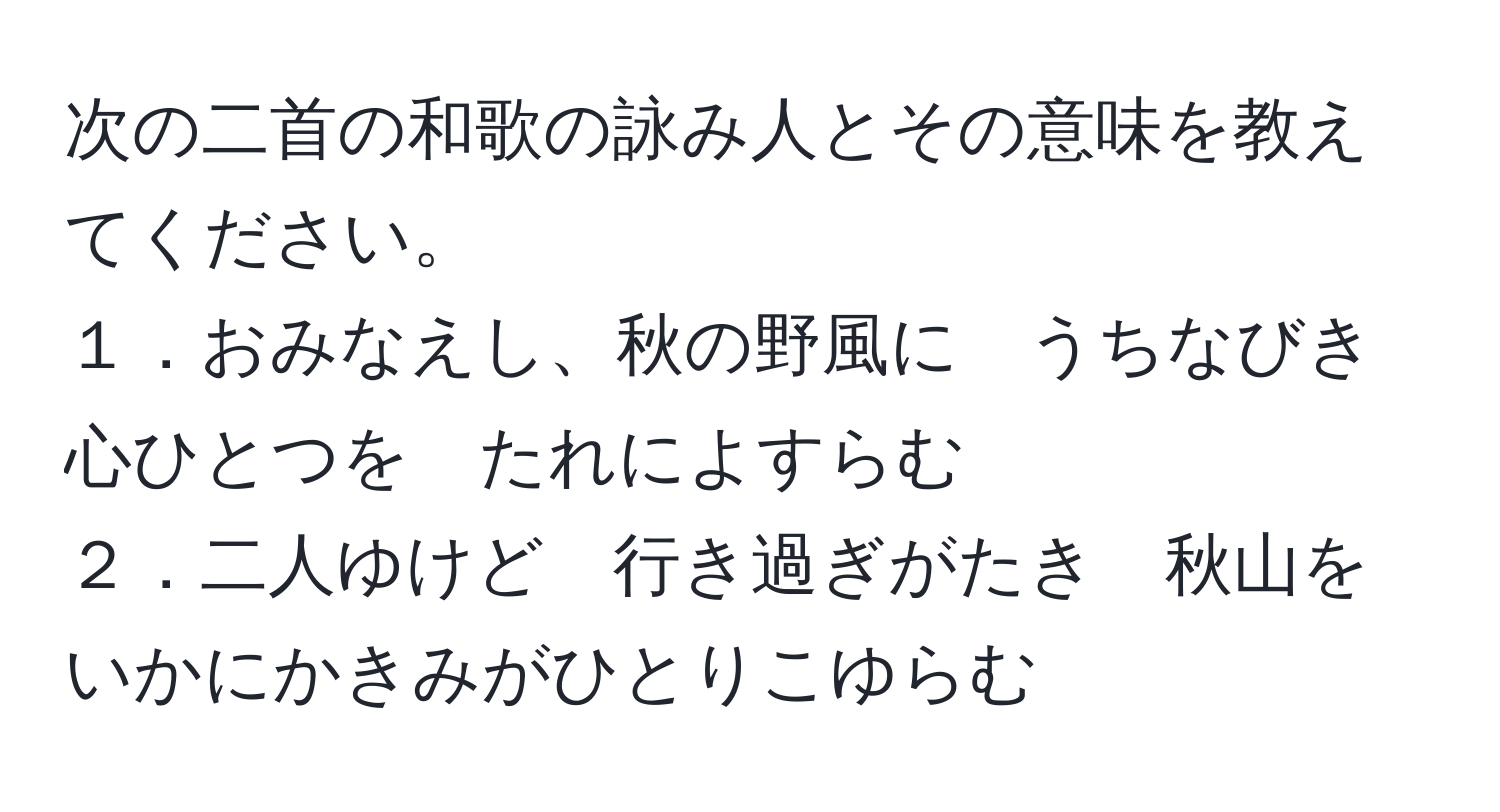 次の二首の和歌の詠み人とその意味を教えてください。  
１．おみなえし、秋の野風に　うちなびき　心ひとつを　たれによすらむ  
２．二人ゆけど　行き過ぎがたき　秋山を　いかにかきみがひとりこゆらむ