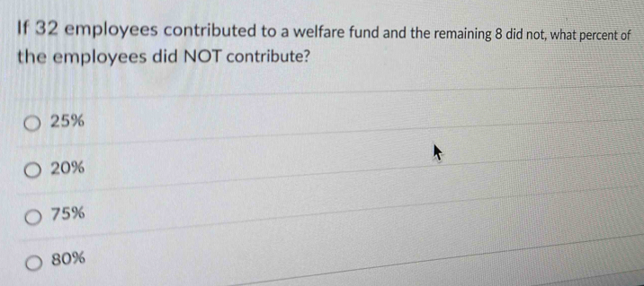 If 32 employees contributed to a welfare fund and the remaining 8 did not, what percent of
the employees did NOT contribute?
25%
20%
75%
80%