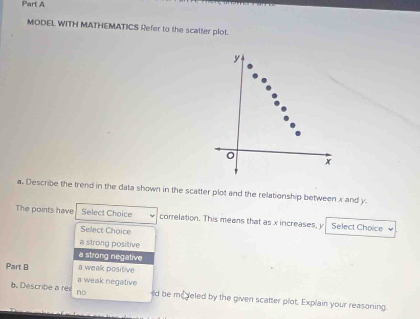 MODEL WITH MATHEMATICS Refer to the scatter plot.
y
x
a. Describe the trend in the data shown in the scatter plot and the relationship between x and y.
The points have Select Choice correlation. This means that as x increases, y Select Choice
Select Choice
a strong positive
a strong negative
Part B a weak positive
a weak negative
b. Describe a rea no ld be modeled by the given scatter plot. Explain your reasoning.