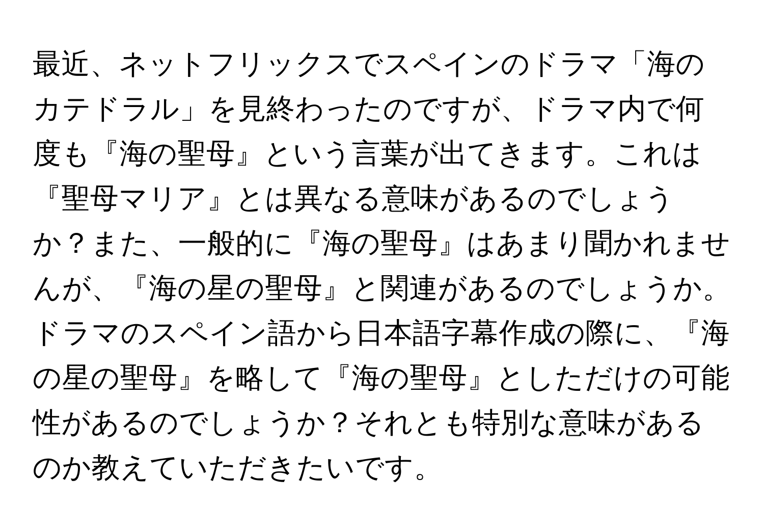 最近、ネットフリックスでスペインのドラマ「海のカテドラル」を見終わったのですが、ドラマ内で何度も『海の聖母』という言葉が出てきます。これは『聖母マリア』とは異なる意味があるのでしょうか？また、一般的に『海の聖母』はあまり聞かれませんが、『海の星の聖母』と関連があるのでしょうか。ドラマのスペイン語から日本語字幕作成の際に、『海の星の聖母』を略して『海の聖母』としただけの可能性があるのでしょうか？それとも特別な意味があるのか教えていただきたいです。