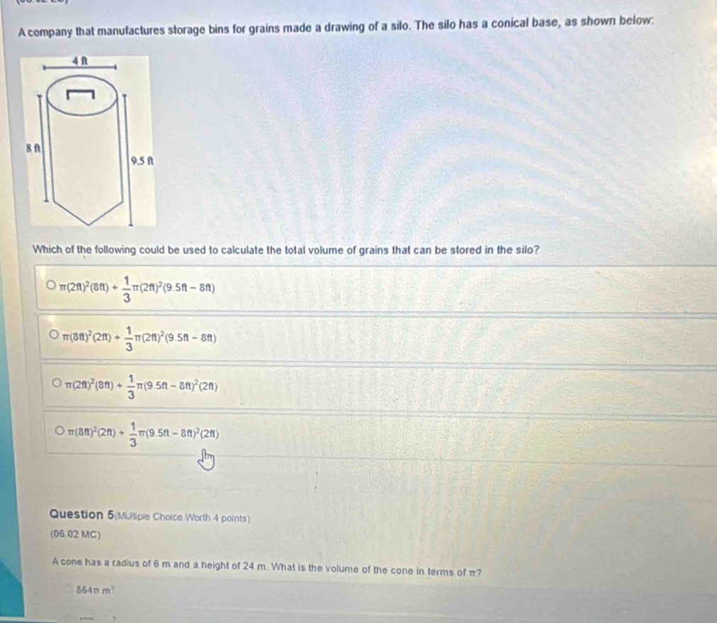 A company that manufactures storage bins for grains made a drawing of a silo. The silo has a conical base, as shown below:
Which of the following could be used to calculate the total volume of grains that can be stored in the silo?
π (2ft)^2(8ft)+ 1/3 π (2ft)^2(9.5ft-8ft)
π (8ft)^2(2ft)+ 1/3 π (2ft)^2(9.5ft-8ft)
π (2ft)^2(8ft)+ 1/3 π (9.5ft-8ft)^2(2ft)
π (8ft)^2(2ft)+ 1/3 π (9.5ft-8ft)^2(2ft)
Question 5(Mulliple Choice Worth 4 points)
(06.02 MC)
A cone has a radius of 6 m and a height of 24 m. What is the volume of the cone in terms of π?
864π m