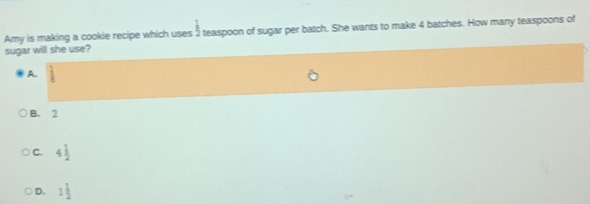 Amy is making a cookie recipe which uses  1/2  teaspoon of sugar per batch. She wants to make 4 batches. How many teaspoons of
sugar will she use?
A.  1/8 
B. 2
C. 4 1/2 
D. 1 1/2 