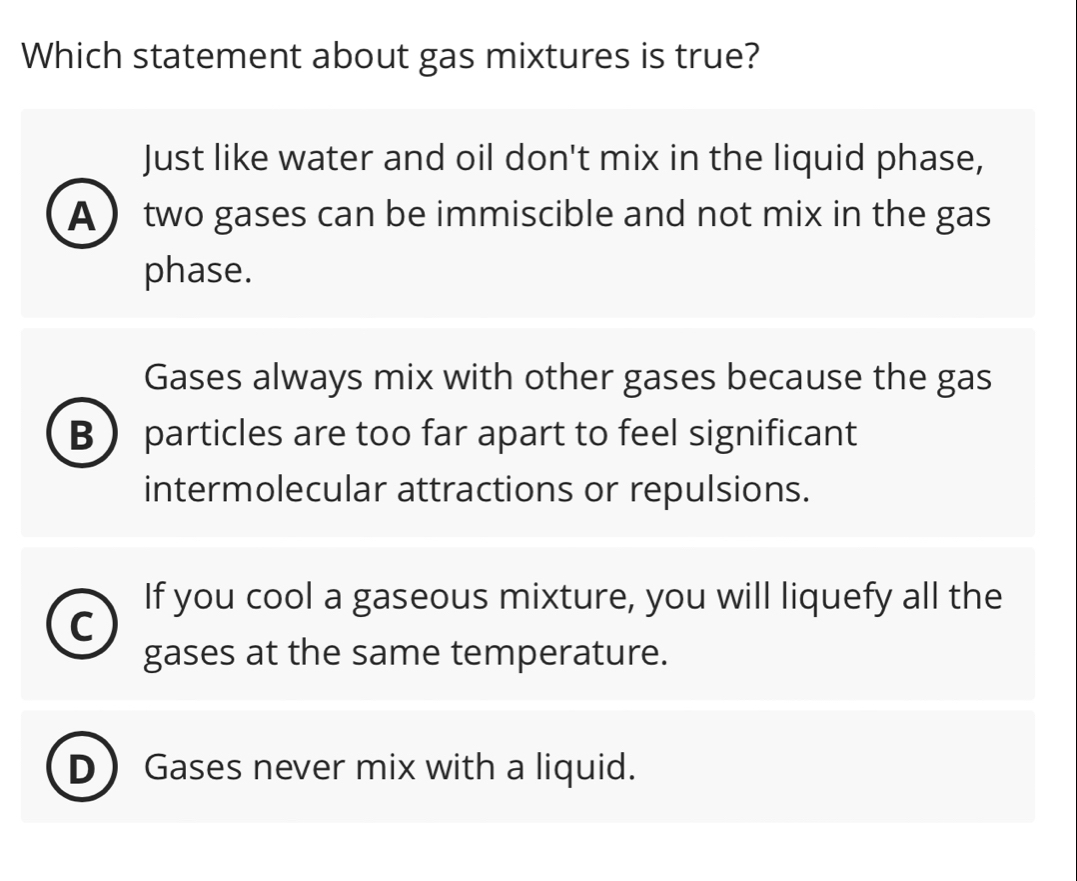 Which statement about gas mixtures is true?
Just like water and oil don't mix in the liquid phase,
A two gases can be immiscible and not mix in the gas
phase.
Gases always mix with other gases because the gas
B particles are too far apart to feel significant
intermolecular attractions or repulsions.
If you cool a gaseous mixture, you will liquefy all the
C
gases at the same temperature.
Gases never mix with a liquid.