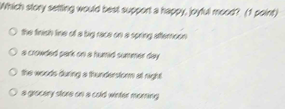 Which story setting would best support a happy, joyful mood? (1 point)
the finish line of a big race on a spring atfternoon
a crowded park on a humid summer day.
the woods during a thunderstorm at night .
a grocery store on a cold winter morning