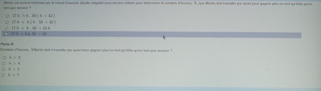 Martin est surteut intéressé par le travail d'accuoit. Quelle inégalité pourrait être utilisée pour déterminer le nombre d'heures, À, que Martin doit travailler par quart pour gagner plus en tant qu'hôte qu'en
tant que sorvour ?
17A>6.50(A+42)
17h
17h<6.50+42h
17△ >6h50+42
Partie B
Combien d'heures, À Martin doit-il travailler par quart pour gagner plus en tant qu'hôte qu'en tant que serveur ?
h>2
h>4
h>3
a>7