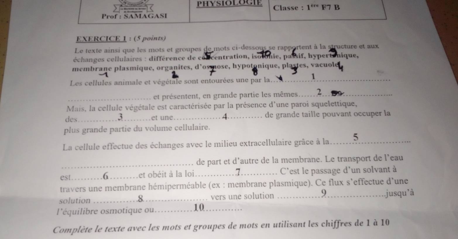 PHYSIOLOGIE Classe : 1^(ere) F7 B 
Prof : SAMAGASI 
EXERCICE 1 : (5 points) 
Le texte ainsi que les mots et groupes de mots ci-dessous se rapportent à la structure et aux 
échanges cellulaires : différence de concentration, isotonie, passif, hypertenique, 
membrane plasmique, organites, d'osmose, hypotonique, plastes, vacuole 
1 
Les cellules animale et végétale sont entourées une par la._ 
_et présentent, en grande partie les mêmes.._ 2 
Mais, la cellule végétale est caractérisée par la présence d'une paroi squelettique, 
des_ 3_ et une._ A de grande taille pouvant occuper la 
plus grande partie du volume cellulaire. 
La cellule effectue des échanges avec le milieu extracellulaire grâce à la..... 5_ 
_de part et d’autre de la membrane. Le transport de l’eau 
7 
est._ et obéit à la loi _C'est le passage d'un solvant à 
6 
travers une membrane hémiperméable (ex : membrane plasmique). Ce flux s’effectue d'une 
solution _vers une solution __.jusqu’à 
.8 
9 
l'équilibre osmotique ou._ 
10_ 
Complète le texte avec les mots et groupes de mots en utilisant les chiffres de 1 à 10