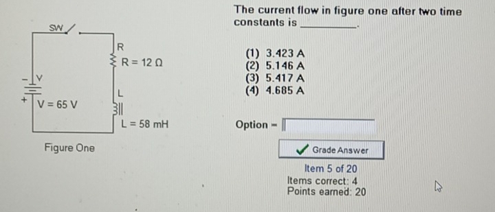 The current flow in figure one after two time
constants is _.
(1) 3.423 A
(2) 5.146 A
(3) 5.417 A
(4) 4.685 A
Option =□
Grade Answer
Item 5 of 20
Items correct: 4
Points earned: 20