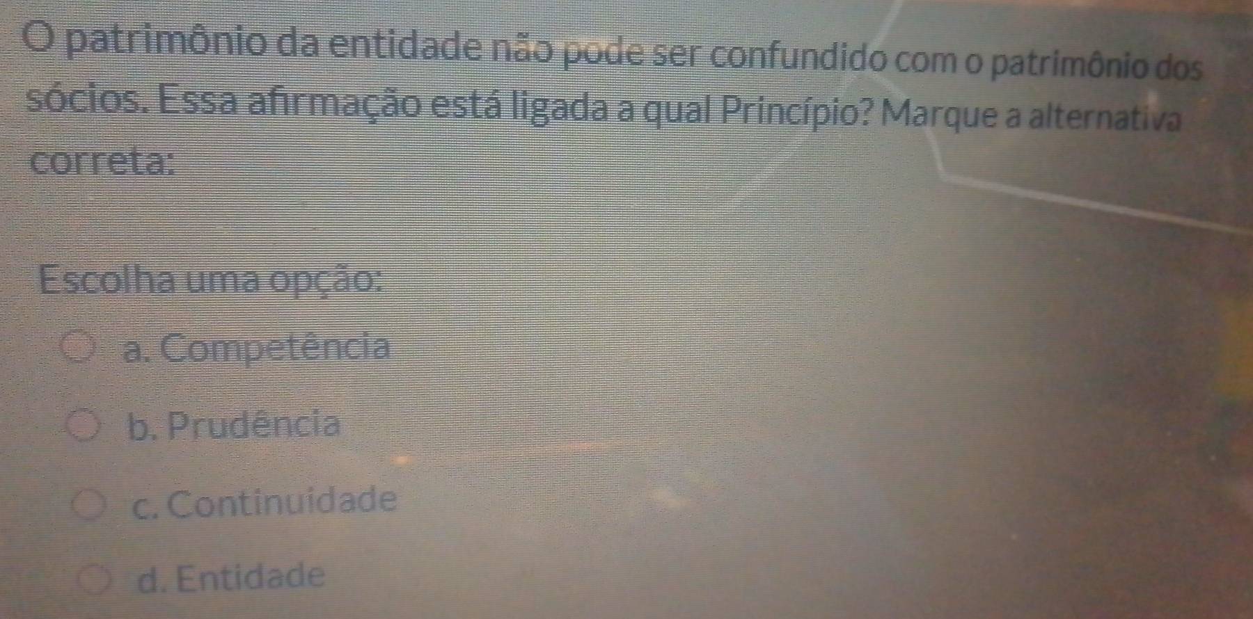 patrimônio da entidade não pode ser confundido com o patrimônio dos
sócios. Essa afirmação está ligada a qual Princípio? Marque a alternativa
correta:
Escolha uma opção:
a. Competência
b. Prudência
c. Continuidade
d. Entidade