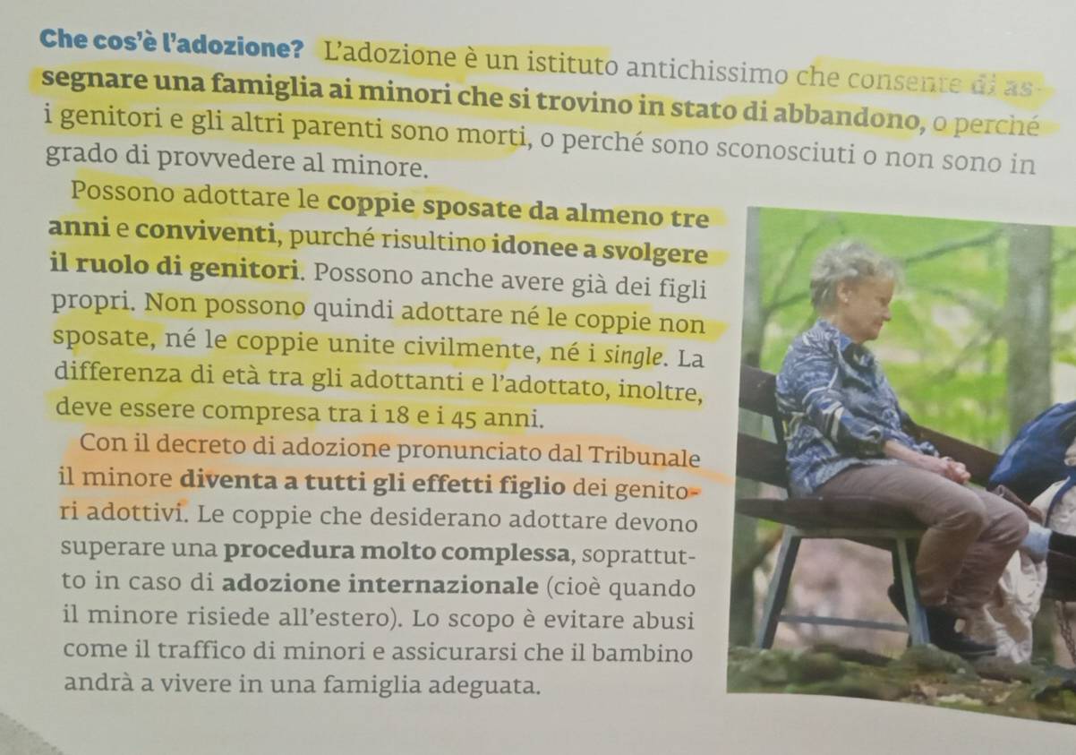 Che cos'è l'adozione? L'adozione è un istituto antichissimo che consente di as 
segnare una famiglia ai minori che si trovino in stato di abbandono, o perché 
i genitori e gli altri parenti sono morti, o perché sono sconosciuti o non sono in 
grado di provvedere al minore. 
Possono adottare le coppie sposate da almeno tre 
anni e conviventi, purché risultino idonee a svolgere 
il ruolo di genitori. Possono anche avere già dei figli 
propri. Non possono quindi adottare né le coppie non 
sposate, né le coppie unite civilmente, né i single. La 
differenza di età tra gli adottanti e l’adottato, inoltre, 
deve essere compresa tra i 18 e i 45 anni. 
Con il decreto di adozione pronunciato dal Tribunale 
il minore diventa a tutti gli effetti figlio dei genito- 
ri adottivi. Le coppie che desiderano adottare devono 
superare una procedura molto complessa, soprattut- 
to in caso di adozione internazionale (cioè quando 
il minore risiede all’estero). Lo scopo è evitare abusi 
come il traffico di minori e assicurarsi che il bambino 
andrà a vivere in una famiglia adeguata.