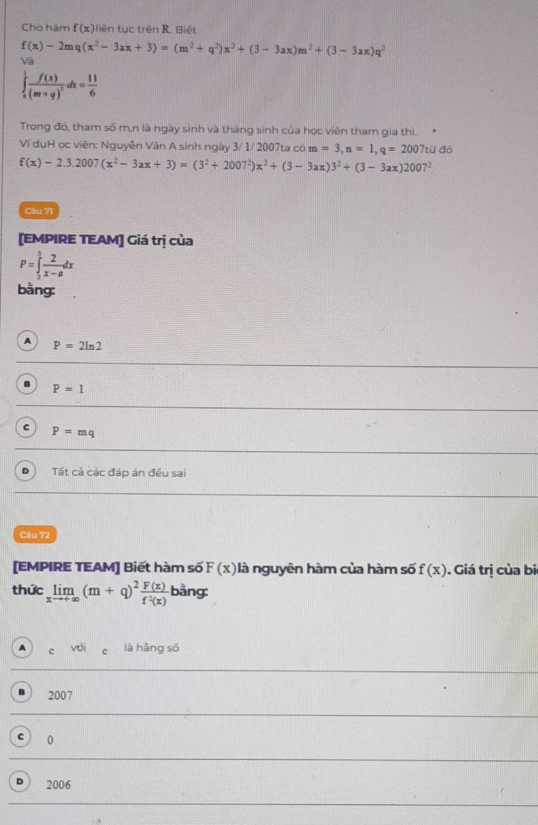 Cho hàm f(x) liên tục trên R. Biết
f(x)-2mq(x^2-3ax+3)=(m^2+q^2)x^2+(3-3ax)m^2+(3-3ax)q^2
Và
∈tlimits _(π)^1frac f(x)(m+g)^2dx= 11/6 
Trong đó, tham số m,n là ngày sinh và tháng sinh của học viên tham gia thi.
Ví dụH ọc viên: Nguyên Văn A sinh ngày 3/ 1/ 2007ta có m=3, n=1, q=2007ti 1 đỏ
f(x)-2.3.2007(x^2-3ax+3)=(3^2+2007^2)x^2+(3-3ax)3^2+(3-3ax)2007^2
Câu 71
[EMPIRE TEAM] Giá trị của
P=∈tlimits _2^(3frac 2)x-adx
bằng:
A P=2ln 2
B P=1
c P=mq
D  Tất cả các đáp án đều sai
Câu 72
[EMPIRE TEAM] Biết hàm số F(x) là nguyên hàm của hàm số f(x). Giá trị của bi
thức limlimits _xto +∈fty (m+q)^2 F(x)/f^2(x)  bằng:
A c VC là hāng số
2007
0
D 2006