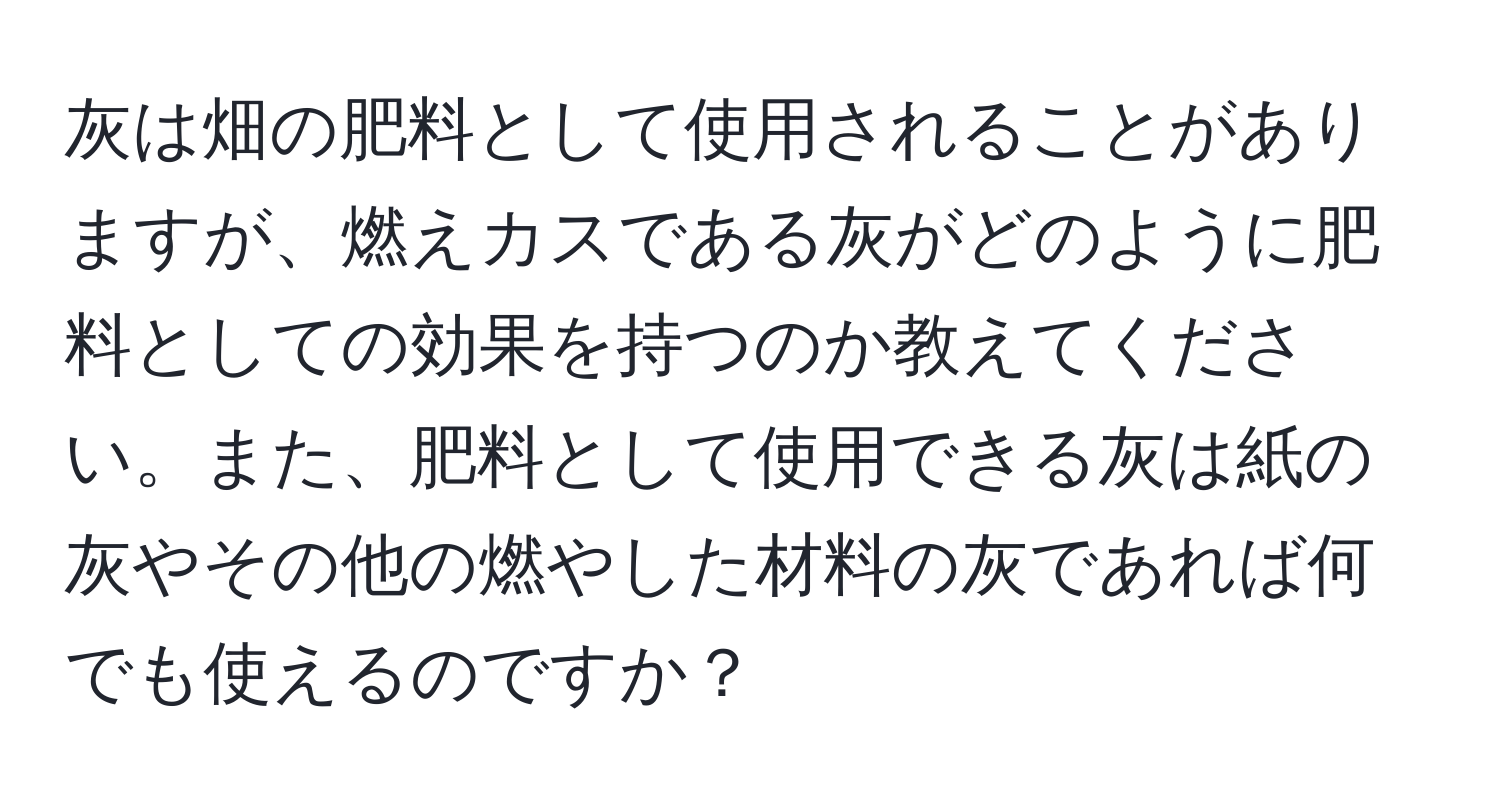 灰は畑の肥料として使用されることがありますが、燃えカスである灰がどのように肥料としての効果を持つのか教えてください。また、肥料として使用できる灰は紙の灰やその他の燃やした材料の灰であれば何でも使えるのですか？