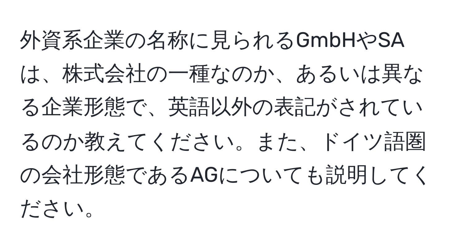 外資系企業の名称に見られるGmbHやSAは、株式会社の一種なのか、あるいは異なる企業形態で、英語以外の表記がされているのか教えてください。また、ドイツ語圏の会社形態であるAGについても説明してください。