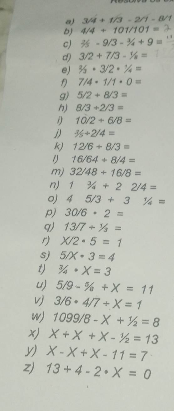 3/4+1/3-2/1-6
b) 4/4+101/101=
c) 2/5-9/3-3/4+9=
d) 3/2+7/3-1/8=
e) 2/3· 3/2· 1/4=
7/4· 1/1· 0=
g) 5/2+8/3=
h) 8/3+2/3=
i) 10/2+6/8=
j) 3/5+2/4=
k) 12/6/ 8/3=
1) 16/64/ 8/4=
m) 32/48/ 16/8=
n) 1^3/_4+22/4=
o) 45/3+31/4=
p) 30/6· 2=
q) 13/7+1/3=
r) X/2· 5=1
s) 5/X· 3=4
t) ^3/_4· X=3
u) 5/9-5/8+X=11
V 3/6· 4/7/ X=1
w) 1099/8-X+1/2=8
x) X+X+X-1/2=13
V) X-X+X-11=7
Z) 13+4-2· X=0