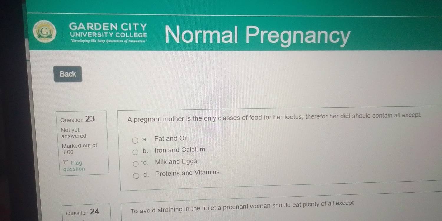 GARDEN CITY Normal Pregnancy
UNIVERSITY COLLEGE
*Doveloping The Next Generation of Innevaters'
Back
Question 23 A pregnant mother is the only classes of food for her foetus; therefor her diet should contain all except:
Not yet
answered
a. Fat and Oil
Marked out of
1.00 b. Iron and Calcium
Flag c. Milk and Eggs
question
d. Proteins and Vitamins
Question 24 To avoid straining in the toilet a pregnant woman should eat plenty of all except