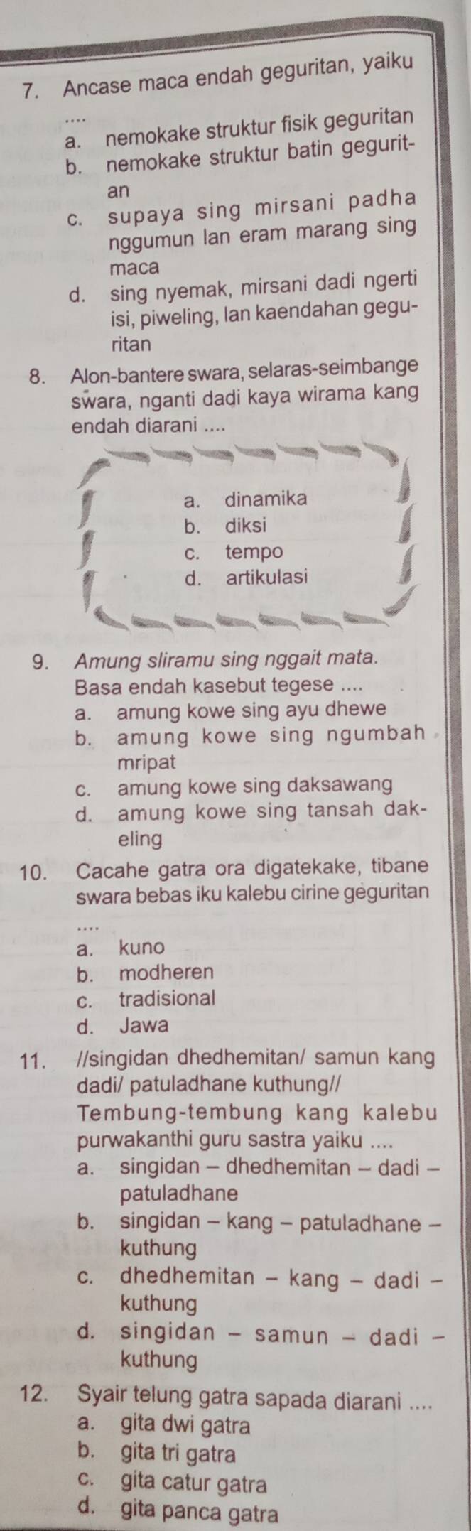 Ancase maca endah geguritan, yaiku
a. nemokake struktur fisik geguritan
b. nemokake struktur batin gegurit-
an
c. supaya sing mirsani padha
nggumun lan eram marang sing
maca
d. sing nyemak, mirsani dadi ngerti
isi, piweling, lan kaendahan gegu-
ritan
8. Alon-bantere swara, selaras-seimbange
swara, nganti dadi kaya wirama kang
endah diarani ....
a. dinamika
b. diksi
c. tempo
d. artikulasi
9. Amung sliramu sing nggait mata.
Basa endah kasebut tegese ....
a. amung kowe sing ayu dhewe
b. amung kowe sing ngumbah 
mripat
c. amung kowe sing daksawang
d. amung kowe sing tansah dak-
eling
10. Cacahe gatra ora digatekake, tibane
swara bebas iku kalebu cirine gėguritan
a. kuno
b. modheren
c. tradisional
d. Jawa
11. //singidan dhedhemitan/ samun kang
dadi/ patuladhane kuthung//
Tembung-tembung kang kalebu
purwakanthi guru sastra yaiku ....
a. singidan - dhedhemitan - dadi -
patuladhane
b. singidan - kang - patuladhane -
kuthung
c. dhedhemitan - kang - dadi -
kuthung
d. singidan - samun - dadi -
kuthung
12. Syair telung gatra sapada diarani ....
a. gita dwi gatra
b. gita tri gatra
c. gita catur gatra
d. gita panca gatra