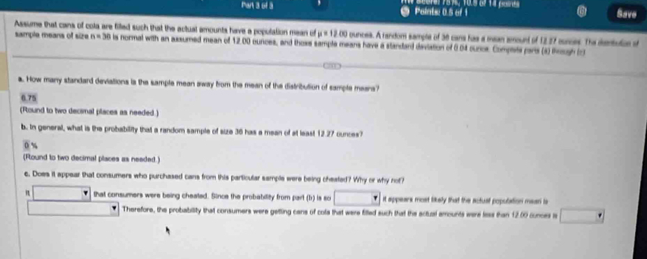 Pan 3 of 3 Points: 0.5 of 1 Save
Assume that cans of cola are filled such that the actual amounts have a population mean of mu =1200 ounces. A random sample of 36 cans has a mean amount of 12,27 cunces. The dsenbution ot
sample means of size n=30 ls normal with an assumed mean of 12.00 ounces, and those sample means have a standard deviation of 0.04 ourcs. Complets pars (8) theough (c)
a. How many standard deviations is the sample mean away from the mean of the distribution of sample means?
6.75
(Round to two decimal places as needed.)
b. In general, what is the probability that a random sample of size 36 has a mean of at least 12.27 ounces?

(Round to two decimal places as needed.)
c. Does it appear that consumers who purchased cans from this particular sample were being cheated? Why or why not?
n that consumers were being cheated. Since the probability from part (b) is so it appears most likely that the actual population meari ls
Therefore, the probability that consumers were getting cans of cola that were filled such that the actual amounts were less than 12.00 cunces is