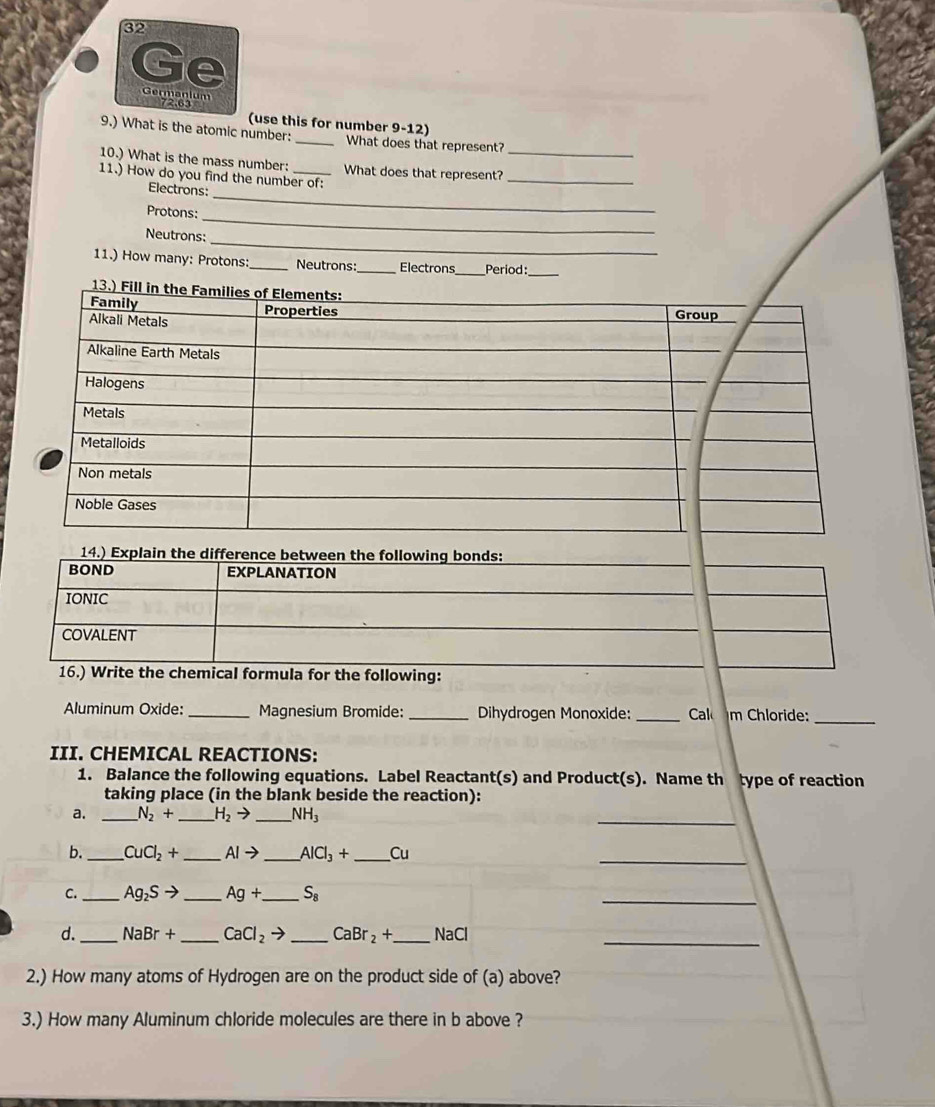 Ge 
Germanium 
72.63 (use this for number 9-12) 
9.) What is the atomic number:_ What does that represent? 
_ 
10.) What is the mass number: What does that represent?_ 
11.) How do you find the number of: 
Electrons: 
Protons:_ 
_ 
_ 
Neutrons: 
11.) How many: Protons: _Neutrons:_ Electrons_ Period:_ 
16.) Write the chemical formula for the following: 
Aluminum Oxide: _Magnesium Bromide: _Dihydrogen Monoxide: _Cal m Chloride:_ 
III. CHEMICAL REACTIONS: 
1. Balance the following equations. Label Reactant(s) and Product(s). Name th type of reaction 
taking place (in the blank beside the reaction): 
a. _ N_2+ _  H_2to _ NH_3
_ 
b. _ CuCl_2+ _  AIto _  AlCl_3+ _ Cu
_ 
_ 
C. _ Ag_2Sto _ Ag+ _  S_8
d._ NaBr+ _  CaCl_2to _ CaBr_2+ _  NaCl
_ 
2.) How many atoms of Hydrogen are on the product side of (a) above? 
3.) How many Aluminum chloride molecules are there in b above ?