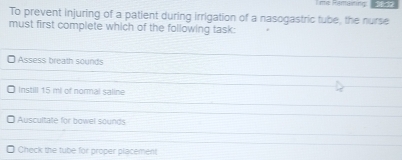 Tme Famaining:
To prevent injuring of a patient during irrigation of a nasogastric tube, the nurse
must first complete which of the following task:
Assess breath sounds
Instill 15 ml of normal saline
Auscultale for bowel sounds
Check the tube for proper placement