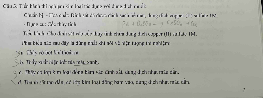 Tiến hành thí nghiệm kim loại tác dụng với dung dịch muối:
Chuẩn bị: - Hoá chất: Đinh sắt đã được đánh sạch bề mặt, dung dịch copper (II) sulfate 1M.
- Dụng cụ: Cốc thủy tinh.
Tiến hành: Cho đinh sắt vào cốc thủy tinh chứa dung dịch copper (II) sulfate 1M.
Phát biểu nào sau đây là đúng nhất khi nói về hiện tượng thí nghiệm:
a. Thấy có bọt khí thoát ra.
b. Thấy xuất hiện kết tủa màu xanh.
c. Thấy có lớp kim loại đồng bám vào đinh sắt, dung dịch nhạt màu dần.
d. Thanh sắt tan dần, có lớp kim loại đồng bám vào, dung dịch nhạt màu dần.
7