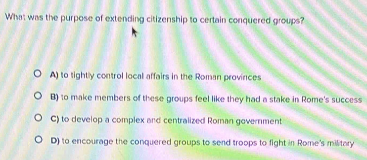 What was the purpose of extending citizenship to certain conquered groups?
A) to tightly control local affairs in the Roman provinces
B) to make members of these groups feel like they had a stake in Rome's success
C) to develop a complex and centralized Roman government
D) to encourage the conquered groups to send troops to fight in Rome's military