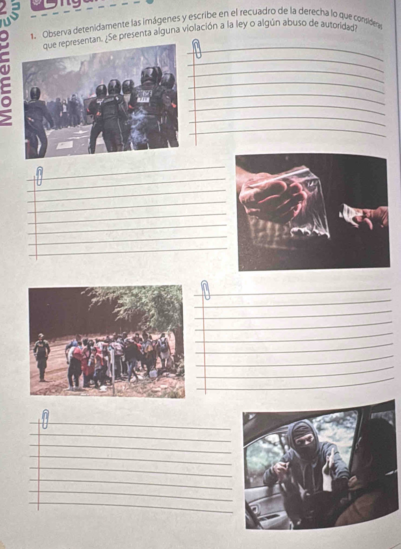Observa detenidamente las imágenes y escribe en el recuadro de la derecha lo que considera 
_ 
. ¿Se presenta alguna violación a la ley o algún abuso de autoridad? 
_ 
_ 
_ 
_ 
_ 
_ 
_ 
_ 
_ 
_ 
_ 
_ 
_ 
_ 
_ 
_ 
_ 
_ 
_ 
_ 
_ 
_ 
_ 
_ 
_ 
_ 
_ 
_ 
_ 
_ 
_ 
_