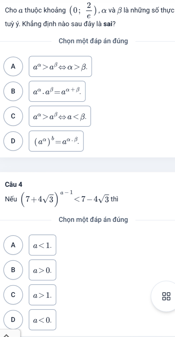 Cho a thuộc khoảng (0; 2/e ) , α và β là những số thực
tuỳ ý. Khẳng định nào sau đây là sai?
Chọn một đáp án đúng
A a^(alpha)>a^(beta)Leftrightarrow alpha >beta.
B a^(alpha).a^(beta)=a^(alpha +beta).
C a^(alpha)>a^(beta)Leftrightarrow a .
D (a^(alpha))^b=a^(alpha · beta). 
Câu 4
Nếu (7+4sqrt(3))^a-1<7-4sqrt(3)thi
Chọn một đáp án đúng
A a<1</tex>.
B a>0. 
C a>1. 
88
D a<0</tex>.