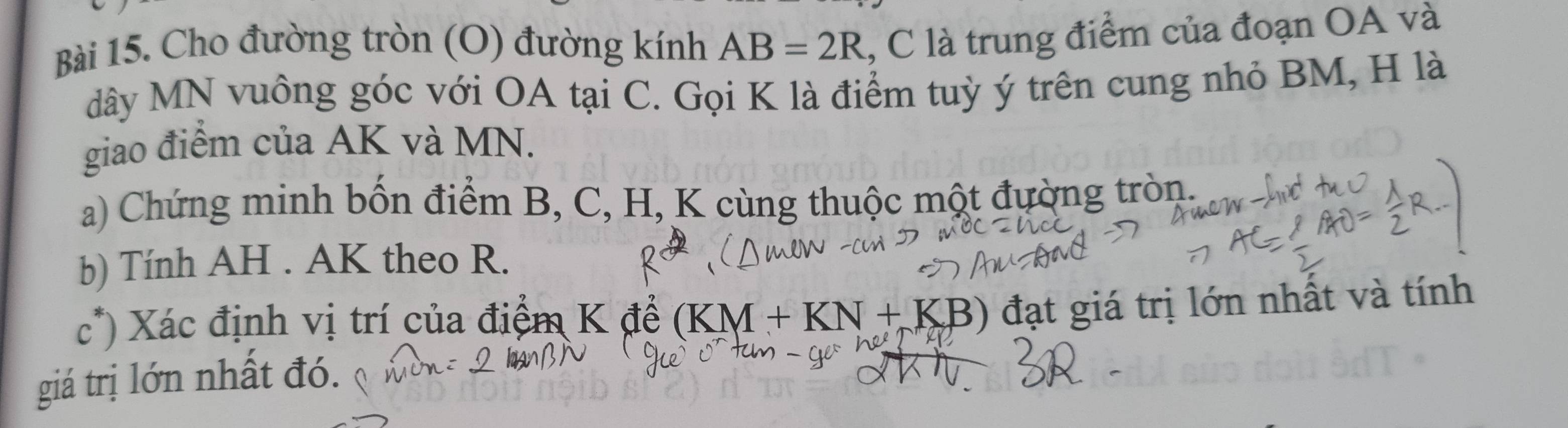 Cho đường tròn (O) đường kính AB=2R l, C là trung điểm của đoạn OA và 
dây MN vuông góc với OA tại C. Gọi K là điểm tuỳ ý trên cung nhỏ BM, H là 
giao điểm của AK và MN. 
a) Chứng minh bốn điểm B, C, H, K cùng thuộc một đường tròn. 
b) Tính AH. AK theo R. 
c*) Xác định vị trí của điểm K đề (KM+KN+KB) đạt giá trị lớn nhất và tính 
giá trị lớn nhất đó.