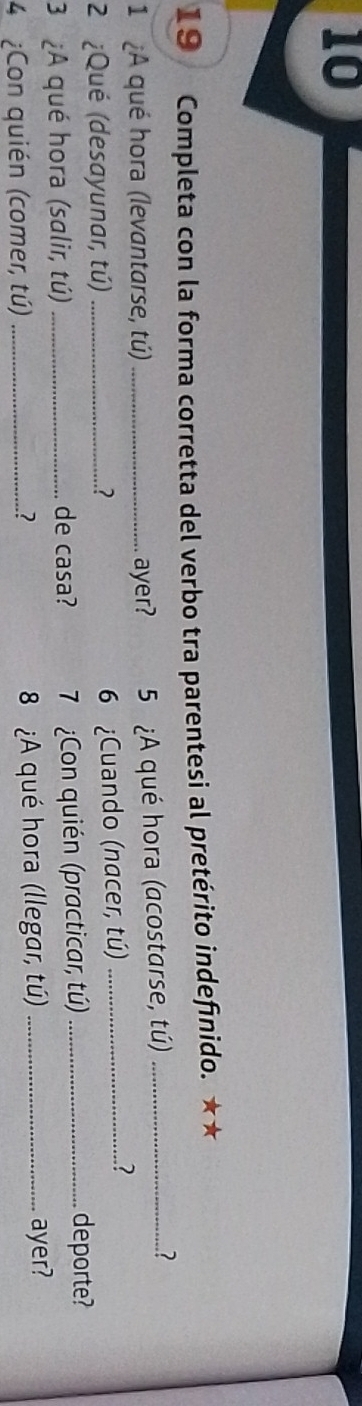 10 
19 Completa con la forma corretta del verbo tra parentesi al pretérito indefinido. ★★ 
1 ¿A qué hora (levantarse, tú) _ayer? 5 ¿A qué hora (acostarse, tú)_ 
? 
2 ¿Qué (desayunar, tú) _.? 
6 ¿Cuando (nacer, tú)_ 
3 ¿A qué hora (salir, tú) _de casa? 7 Con quién (practicar, tú)_ 
deporte? 
4 ¿Con quién (comer, tú) _8 ¿A qué hora (llegar, tú) _ayer? 
7