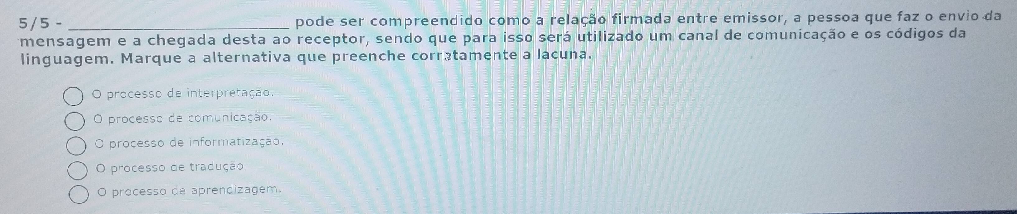 5/5 - _pode ser compreendido como a relação firmada entre emissor, a pessoa que faz o envio da
mensagem e a chegada desta ao receptor, sendo que para isso será utilizado um canal de comunicação e os códigos da
linguagem. Marque a alternativa que preenche corratamente a lacuna.
O processo de interpretação.
O processo de comunicação.
O processo de informatização
O processo de tradução.
O processo de aprendizagem.