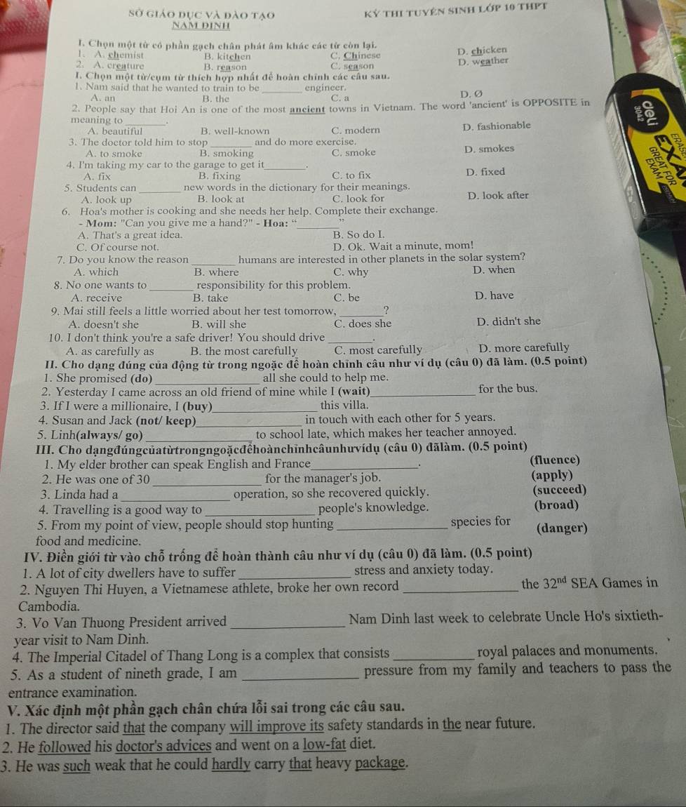 Sở giáo đục và đào tạo
Kỷ thi tuyên sinh lớp 10 thPt
NAM D1NH
I. Chọn một từ có phần gạch chân phát âm khác các từ còn lại.
1. A. chemist B. kitchen C. Chinese D. chicken
2. A. creature B. reason C. season
I. Chọn một từ/cụm từ thích hợp nhất để hoàn chính các câu sau. D. weather
1. Nam said that he wanted to train to be_ engineer.
A. an B. the C. a D. Ø
2. People say that Hoi An is one of the most ancient towns in Vietnam. The word 'ancient' is OPPOSITE in
meaning to _.
A. beautiful B. well-known C. modern D. fashionable
3. The doctor told him to stop _and do more exercise.
A. to smoke B. smoking C. smoke D. smokes
2
4. I'm taking my car to the garage to get it_ D. fixed
A. fix B. fixing C. to fix
5. Students can _new words in the dictionary for their meanings.
A. look up B. look at C. look for D. look after
6. Hoa's mother is cooking and she needs her help. Complete their exchange.
- Mom: "Can you give me a hand?" - Hoa: “
_
A. That's a great idea. B. So do I.
C. Of course not. D. Ok. Wait a minute, mom!
7. Do you know the reason _humans are interested in other planets in the solar system?
A. which B. where C. why D. when
8. No one wants to _responsibility for this problem.
A. receive B. take C. be D. have
_
9. Mai still feels a little worried about her test tomorrow, ?
A. doesn't she B. will she C. does she D. didn't she
10. I don't think you're a safe driver! You should drive _
A. as carefully as B. the most carefully C. most carefully D. more carefully
II. Cho dạng đúng của động từ trong ngoặc để hoàn chỉnh câu như ví dụ (câu 0) đã làm. (0.5 point)
1. She promised (do) _all she could to help me.
2. Yesterday I came across an old friend of mine while I (wait)_ for the bus.
3. If I were a millionaire, I (buy)_ this villa.
4. Susan and Jack (not/ keep)_ in touch with each other for 5 years.
5. Linh(always/ go) _to school late, which makes her teacher annoyed.
III. Cho dạngđúngcủatừtrongngoặcđểhoànchỉnhcâunhưvídụ (câu 0) đãlàm. (0.5 point)
1. My elder brother can speak English and France_ (fluence)
.
_
2. He was one of 30 for the manager's job. (apply)
3. Linda had a_ operation, so she recovered quickly. (succeed)
4. Travelling is a good way to _people's knowledge. (broad)
5. From my point of view, people should stop hunting_ species for (danger)
food and medicine.
IV. Điền giới từ vào chỗ trống để hoàn thành câu như ví dụ (câu 0) đã làm. (0.5 point)
1. A lot of city dwellers have to suffer _stress and anxiety today.
2. Nguyen Thi Huyen, a Vietnamese athlete, broke her own record _the 32^(nd) SEA Games in
Cambodia.
3. Vo Van Thuong President arrived _Nam Dinh last week to celebrate Uncle Ho's sixtieth-
year visit to Nam Dinh.
4. The Imperial Citadel of Thang Long is a complex that consists _royal palaces and monuments.
5. As a student of nineth grade, I am _pressure from my family and teachers to pass the
entrance examination.
V. Xác định một phần gạch chân chứa lỗi sai trong các câu sau.
1. The director said that the company will improve its safety standards in the near future.
2. He followed his doctor's advices and went on a low-fat diet.
3. He was such weak that he could hardly carry that heavy package.