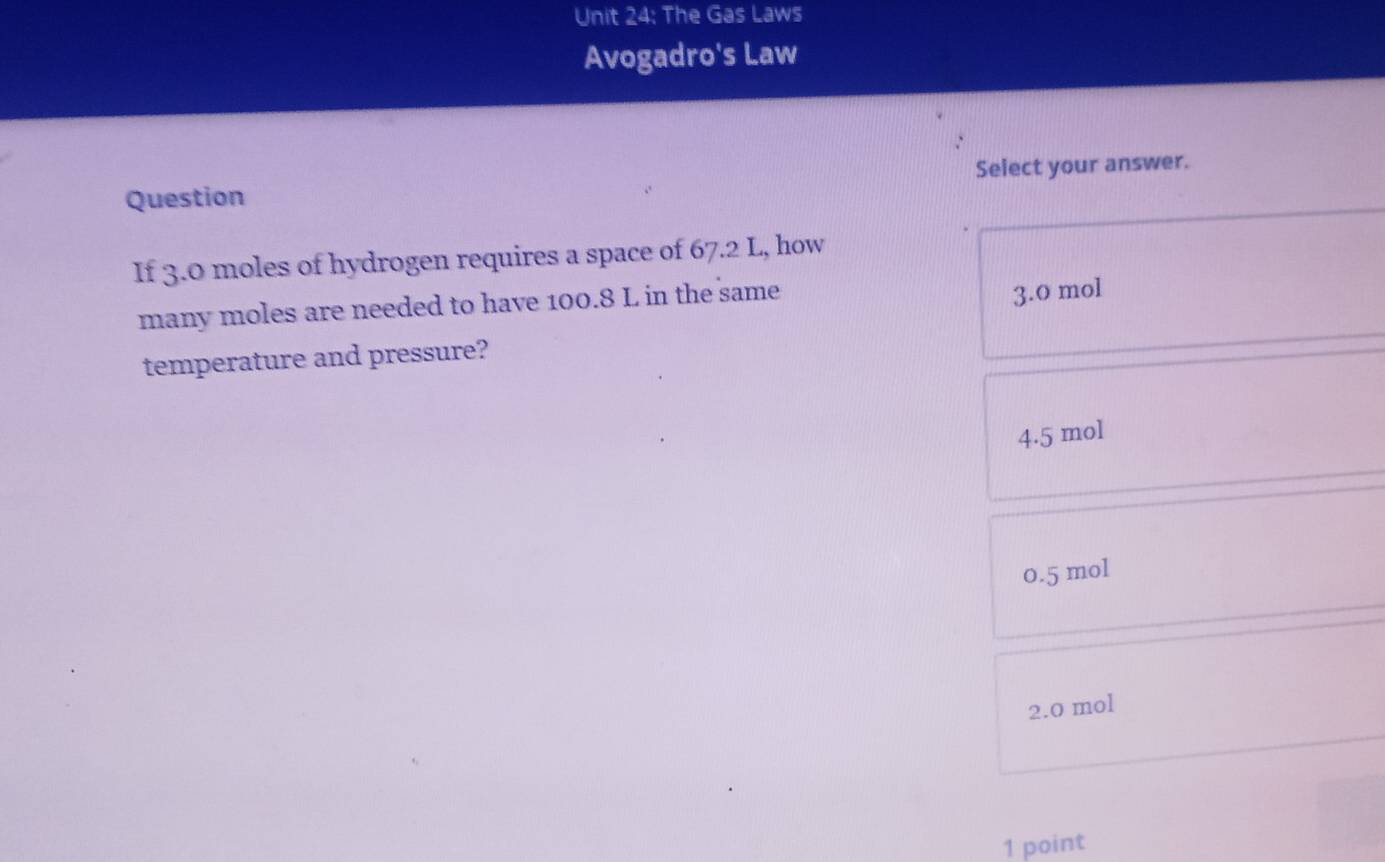 The Gas Laws
Avogadro's Law
Question Select your answer.
If 3.0 moles of hydrogen requires a space of 67.2 L, how
many moles are needed to have 100.8 L in the same
3.0 mol
temperature and pressure?
4.5 mol
0.5 mol
2.0 mol
1 point